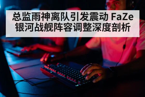 总监雨神离队引发震动 FaZe银河战舰阵容调整深度剖析