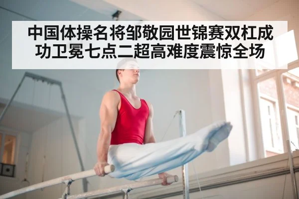 中国体操名将邹敬园世锦赛双杠成功卫冕七点二超高难度震惊全场